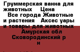 Груммерская ванна для животных. › Цена ­ 25 000 - Все города Животные и растения » Аксесcуары и товары для животных   . Амурская обл.,Сковородинский р-н